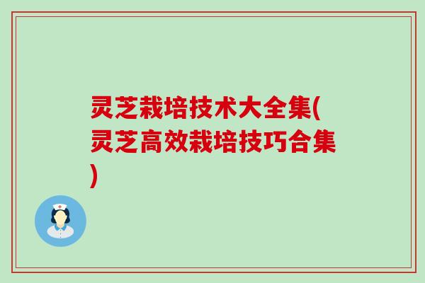 灵芝栽培技术大全集(灵芝高效栽培技巧合集)