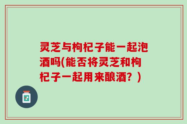 灵芝与枸杞子能一起泡酒吗(能否将灵芝和枸杞子一起用来酿酒？)