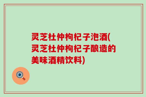 灵芝杜仲枸杞子泡酒(灵芝杜仲枸杞子酿造的美味酒精饮料)