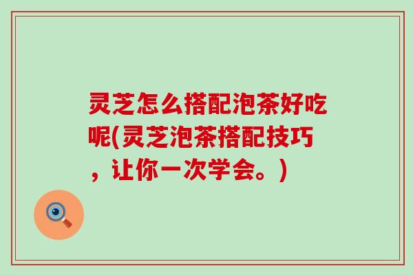 灵芝怎么搭配泡茶好吃呢(灵芝泡茶搭配技巧，让你一次学会。)