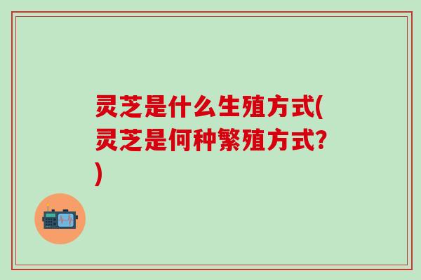 灵芝是什么生殖方式(灵芝是何种繁殖方式？)