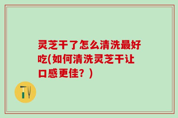 灵芝干了怎么清洗最好吃(如何清洗灵芝干让口感更佳？)