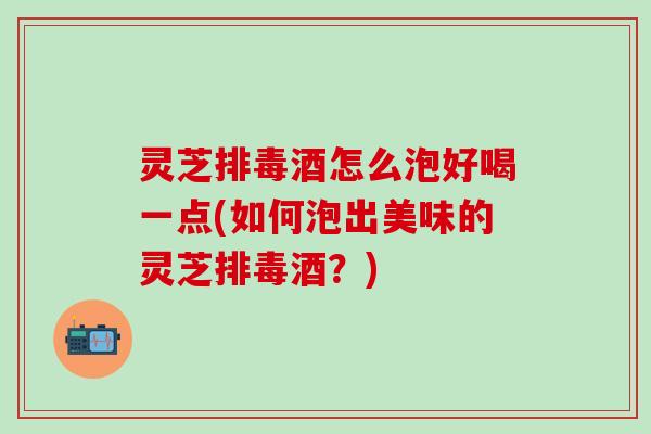 灵芝排毒酒怎么泡好喝一点(如何泡出美味的灵芝排毒酒？)