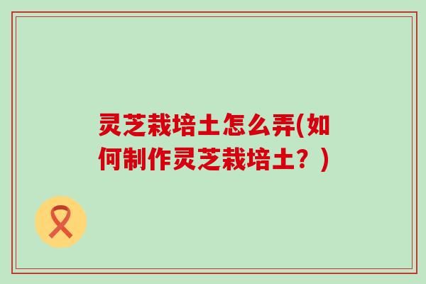 灵芝栽培土怎么弄(如何制作灵芝栽培土？)