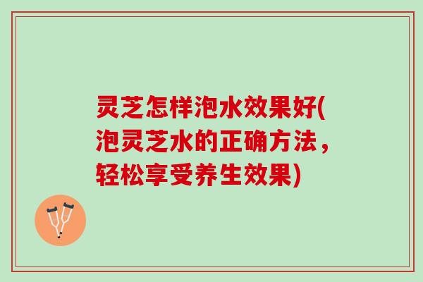 灵芝怎样泡水效果好(泡灵芝水的正确方法，轻松享受养生效果)