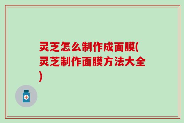 灵芝怎么制作成面膜(灵芝制作面膜方法大全)