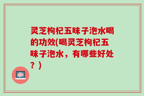 灵芝枸杞五味子泡水喝的功效(喝灵芝枸杞五味子泡水，有哪些好处？)