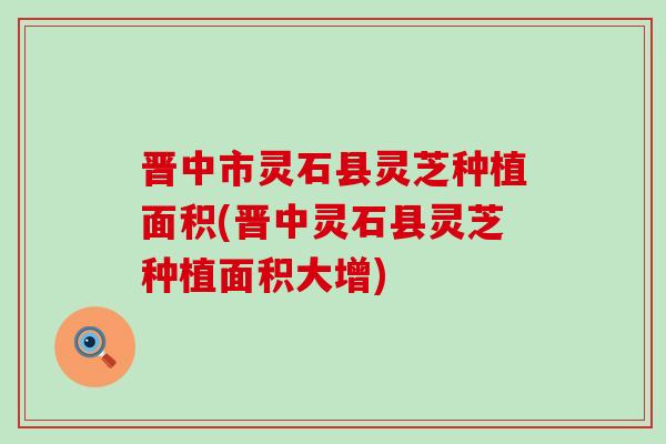 晋中市灵石县灵芝种植面积(晋中灵石县灵芝种植面积大增)