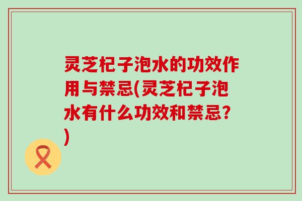灵芝杞子泡水的功效作用与禁忌(灵芝杞子泡水有什么功效和禁忌？)