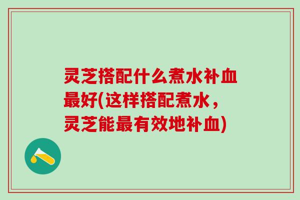 灵芝搭配什么煮水补血最好(这样搭配煮水，灵芝能最有效地补血)
