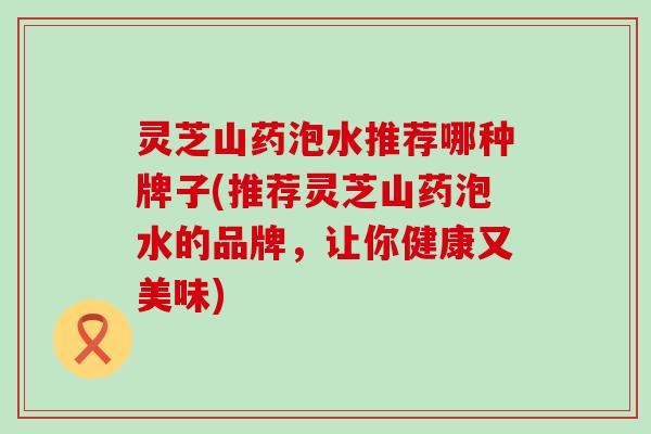 灵芝山药泡水推荐哪种牌子(推荐灵芝山药泡水的品牌，让你健康又美味)