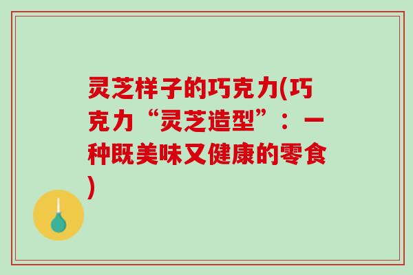 灵芝样子的巧克力(巧克力“灵芝造型”：一种既美味又健康的零食)