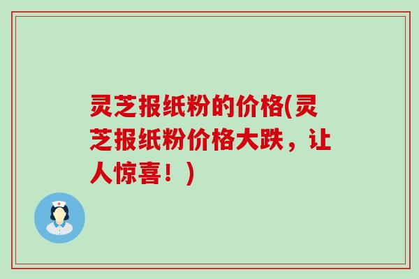 灵芝报纸粉的价格(灵芝报纸粉价格大跌，让人惊喜！)