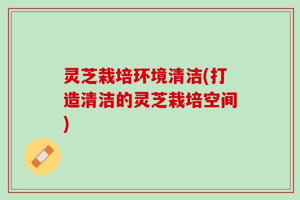 灵芝栽培环境清洁(打造清洁的灵芝栽培空间)