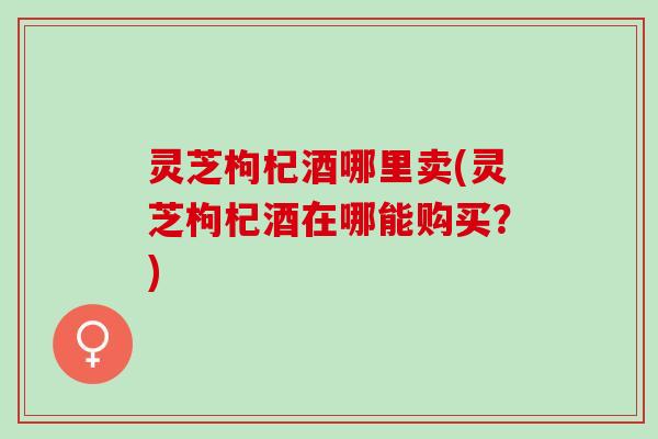 灵芝枸杞酒哪里卖(灵芝枸杞酒在哪能购买？)