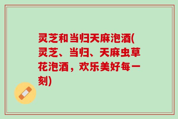 灵芝和当归天麻泡酒(灵芝、当归、天麻虫草花泡酒，欢乐美好每一刻)