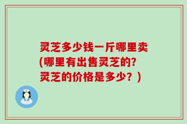 灵芝多少钱一斤哪里卖(哪里有出售灵芝的？灵芝的价格是多少？)