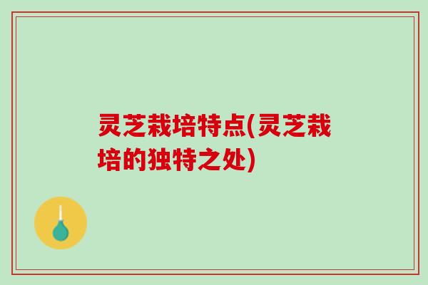 灵芝栽培特点(灵芝栽培的独特之处)