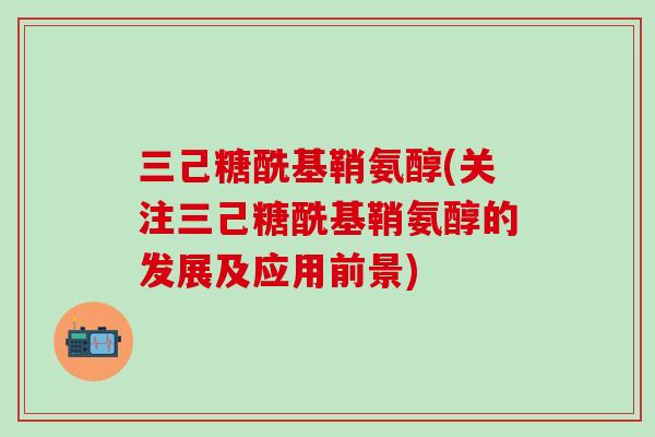 三己糖酰基鞘氨醇(关注三己糖酰基鞘氨醇的发展及应用前景)