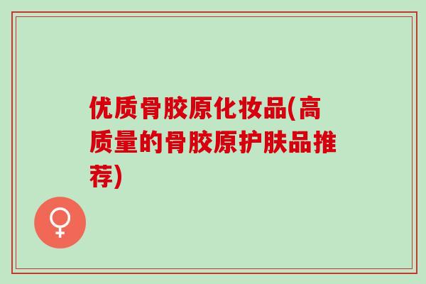 优质骨胶原化妆品(高质量的骨胶原护肤品推荐)