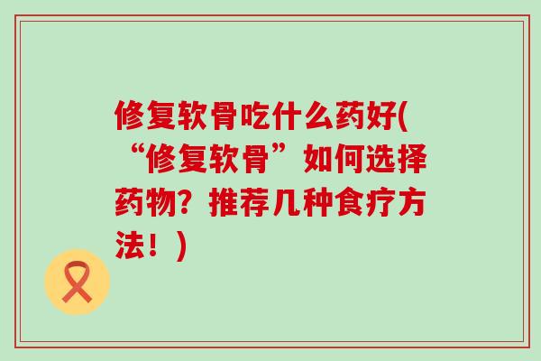 修复软骨吃什么药好(“修复软骨”如何选择药物？推荐几种食疗方法！)