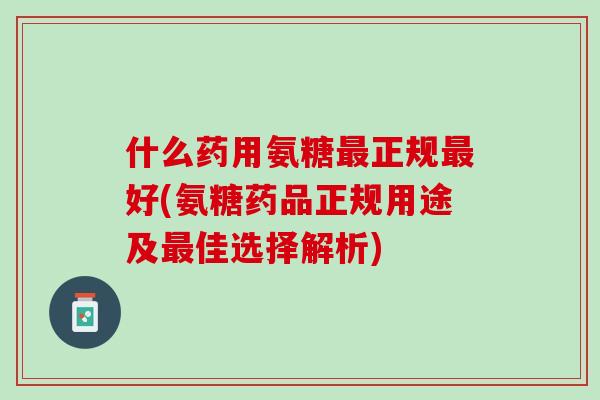 什么药用氨糖最正规最好(氨糖药品正规用途及最佳选择解析)