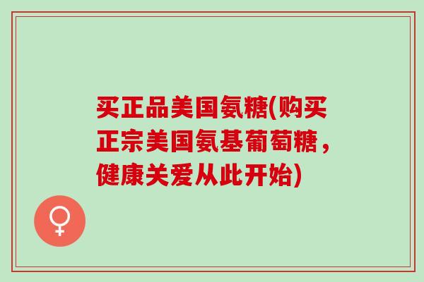 买正品美国氨糖(购买正宗美国氨基葡萄糖，健康关爱从此开始)