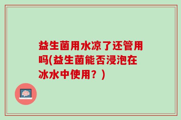 益生菌用水凉了还管用吗(益生菌能否浸泡在冰水中使用？)