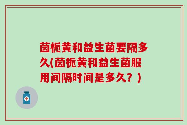 茵栀黄和益生菌要隔多久(茵栀黄和益生菌服用间隔时间是多久？)
