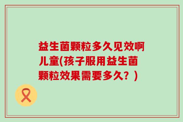 益生菌颗粒多久见效啊儿童(孩子服用益生菌颗粒效果需要多久？)