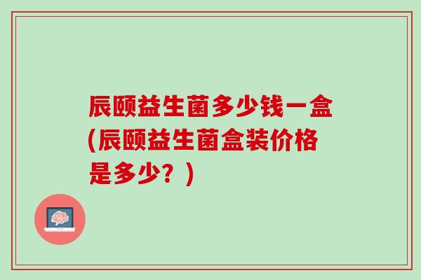 辰颐益生菌多少钱一盒(辰颐益生菌盒装价格是多少？)