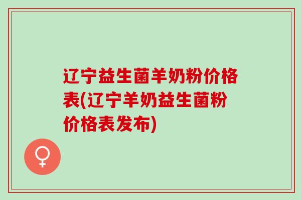 辽宁益生菌羊奶粉价格表(辽宁羊奶益生菌粉价格表发布)