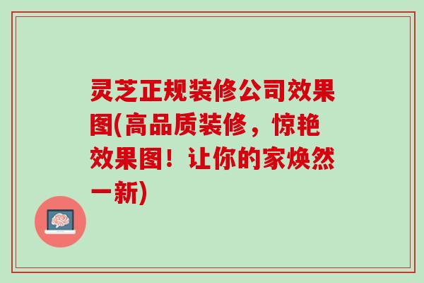 灵芝正规装修公司效果图(高品质装修，惊艳效果图！让你的家焕然一新)