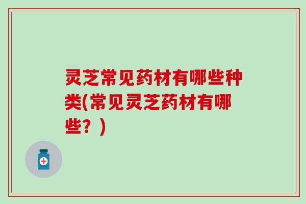 灵芝常见药材有哪些种类(常见灵芝药材有哪些？)