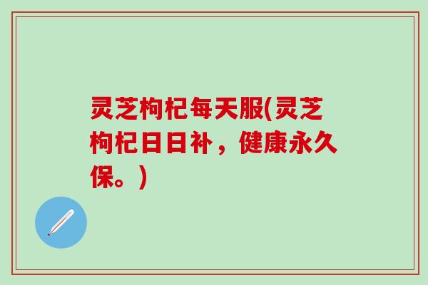 灵芝枸杞每天服(灵芝枸杞日日补，健康永久保。)