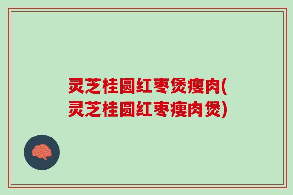 灵芝桂圆红枣煲瘦肉(灵芝桂圆红枣瘦肉煲)