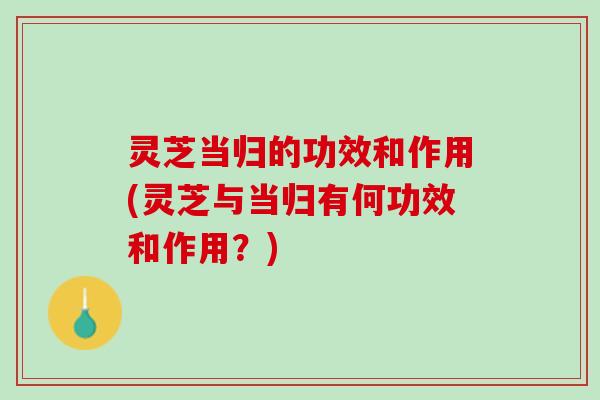 灵芝当归的功效和作用(灵芝与当归有何功效和作用？)