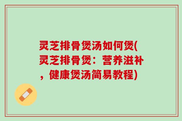 灵芝排骨煲汤如何煲(灵芝排骨煲：营养滋补，健康煲汤简易教程)
