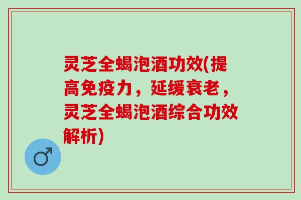灵芝全蝎泡酒功效(提高免疫力，延缓衰老，灵芝全蝎泡酒综合功效解析)