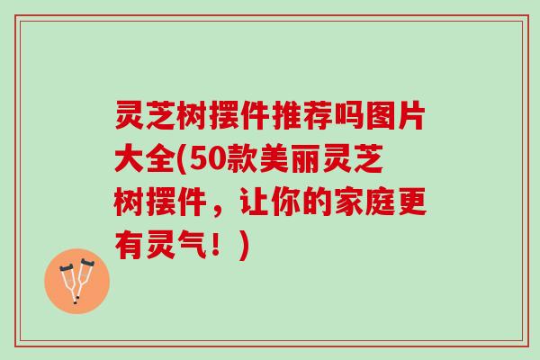 灵芝树摆件推荐吗图片大全(50款美丽灵芝树摆件，让你的家庭更有灵气！)