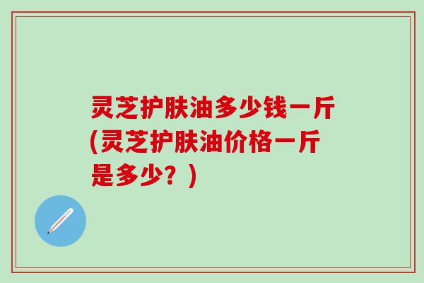 灵芝护肤油多少钱一斤(灵芝护肤油价格一斤是多少？)