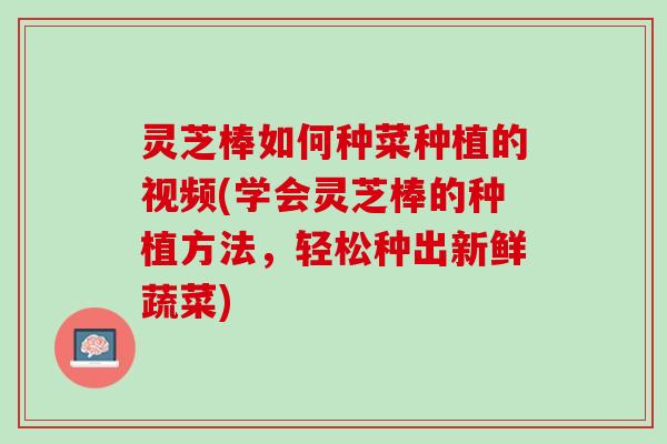 灵芝棒如何种菜种植的视频(学会灵芝棒的种植方法,轻松种出新鲜蔬菜) 灵芝棒如何种菜种植的视频(学会灵芝棒的种植方法,轻松种出新鲜蔬菜)