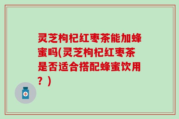 灵芝枸杞红枣茶能加蜂蜜吗(灵芝枸杞红枣茶是否适合搭配蜂蜜饮用？)