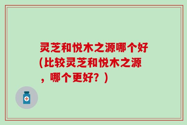 灵芝和悦木之源哪个好(比较灵芝和悦木之源，哪个更好？)