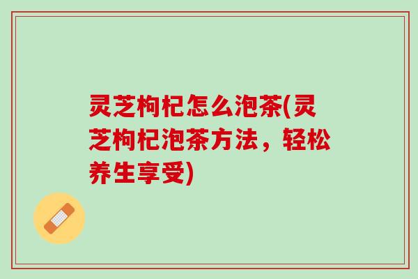 灵芝枸杞怎么泡茶(灵芝枸杞泡茶方法，轻松养生享受)