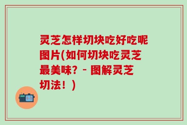 灵芝怎样切块吃好吃呢图片(如何切块吃灵芝最美味？- 图解灵芝切法！)