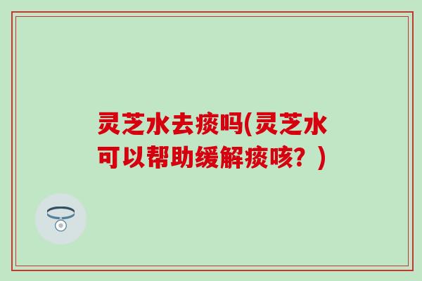 灵芝水去痰吗(灵芝水可以帮助缓解痰咳？)