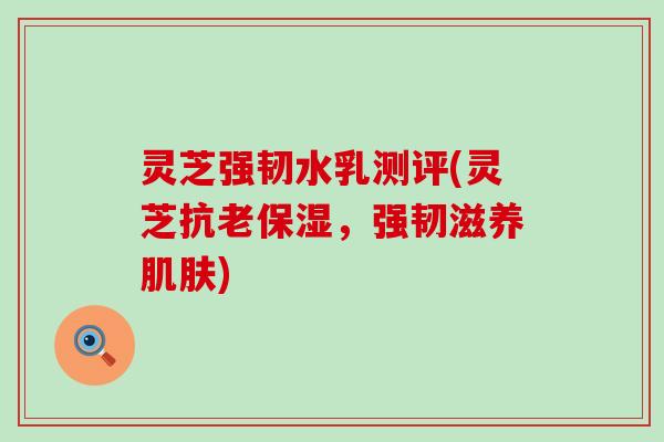 灵芝强韧水乳测评(灵芝抗老保湿，强韧滋养肌肤)