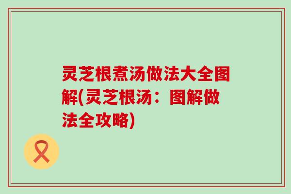 灵芝根煮汤做法大全图解(灵芝根汤：图解做法全攻略)