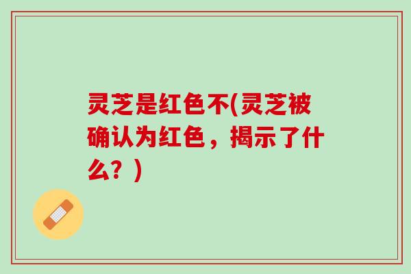 灵芝是红色不(灵芝被确认为红色，揭示了什么？)